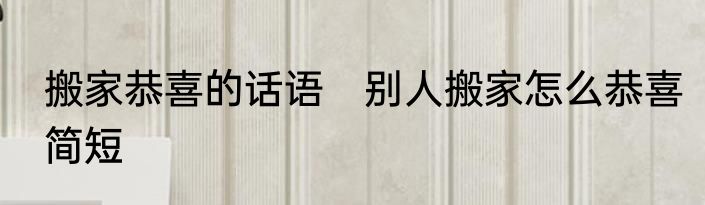 搬家恭喜的话语　别人搬家怎么恭喜简短