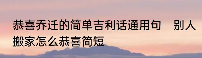 恭喜乔迁的简单吉利话通用句　别人搬家怎么恭喜简短