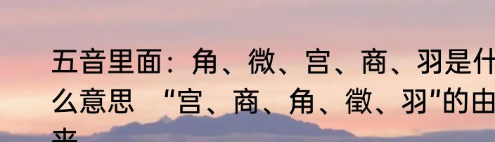 五音里面：角、微、宫、商、羽是什么意思　“宫、商、角、徵、羽”的由来