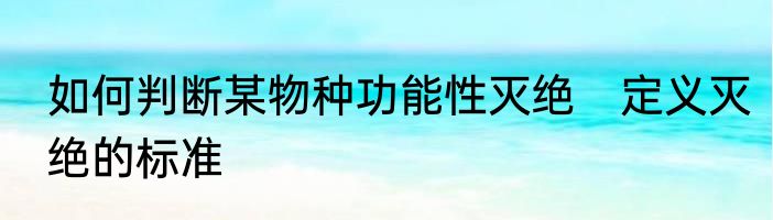 如何判断某物种功能性灭绝　定义灭绝的标准