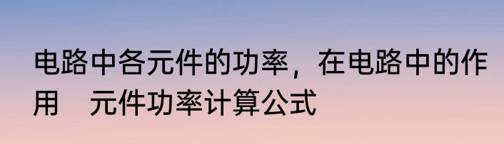 电路中各元件的功率，在电路中的作用　元件功率计算公式