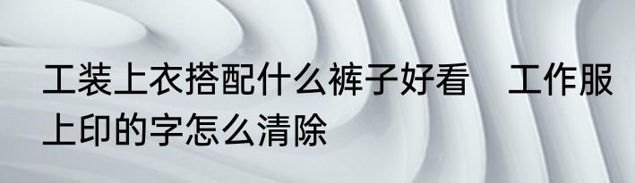 工装上衣搭配什么裤子好看　工作服上印的字怎么清除