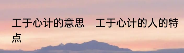 工于心计的意思　工于心计的人的特点