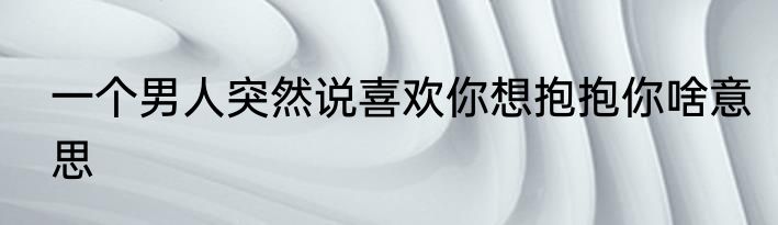 一个男人突然说喜欢你想抱抱你啥意思