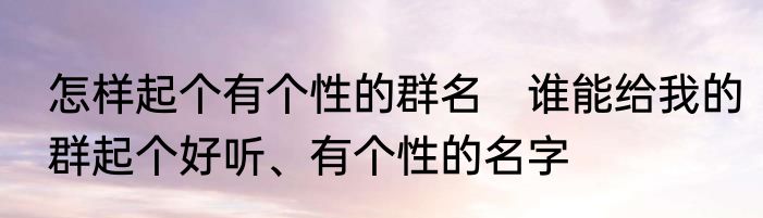 怎样起个有个性的群名　谁能给我的群起个好听、有个性的名字