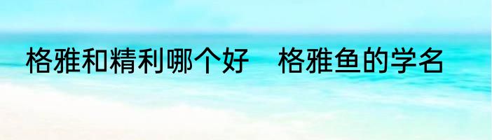 格雅和精利哪个好　格雅鱼的学名