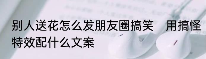 别人送花怎么发朋友圈搞笑　用搞怪特效配什么文案