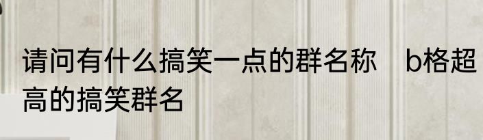 请问有什么搞笑一点的群名称　b格超高的搞笑群名