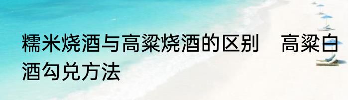 糯米烧酒与高粱烧酒的区别　高粱白酒勾兑方法