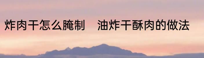 炸肉干怎么腌制　油炸干酥肉的做法
