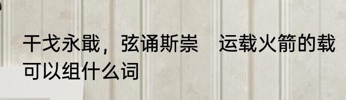 干戈永戢，弦诵斯崇　运载火箭的载可以组什么词