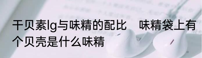 干贝素lg与味精的配比　味精袋上有个贝壳是什么味精