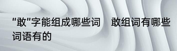 “敢”字能组成哪些词　敢组词有哪些词语有的