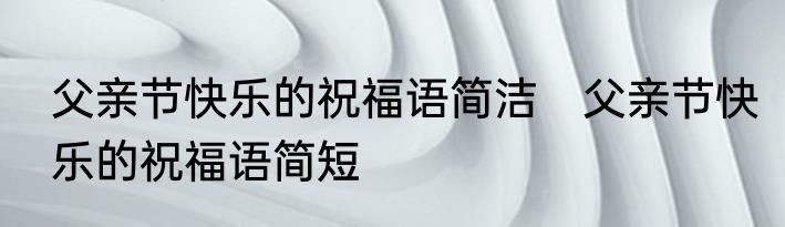 父亲节快乐的祝福语简洁　父亲节快乐的祝福语简短