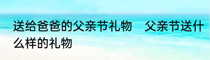 送给爸爸的父亲节礼物　父亲节送什么样的礼物