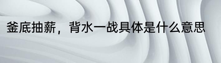 釜底抽薪，背水一战具体是什么意思