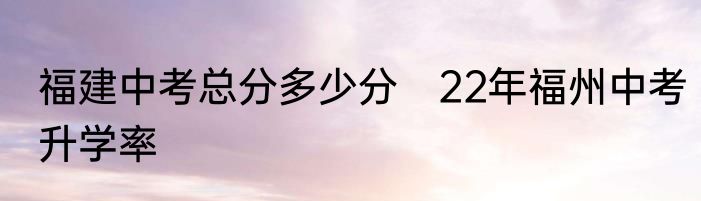 福建中考总分多少分　22年福州中考升学率