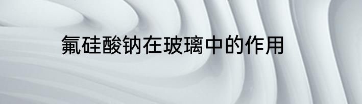 氟硅酸钠在玻璃中的作用