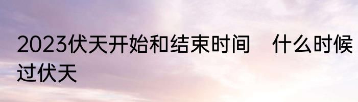 2023伏天开始和结束时间　什么时候过伏天