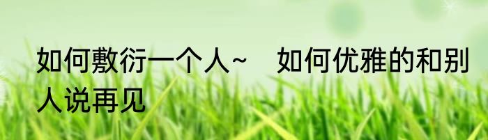 如何敷衍一个人~　如何优雅的和别人说再见