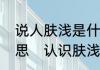 说人肤浅是什么意思，肤浅是什么意思　认识肤浅还是认识浮浅