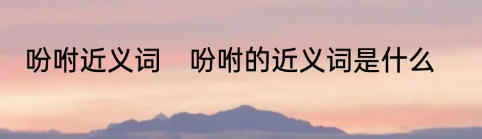 吩咐近义词　吩咐的近义词是什么