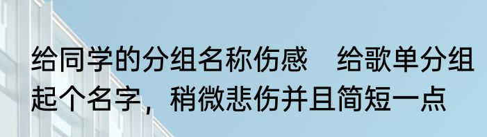 给同学的分组名称伤感　给歌单分组起个名字，稍微悲伤并且简短一点