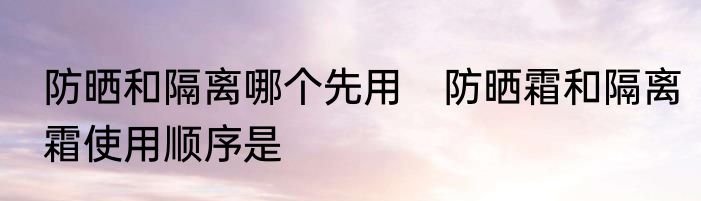 防晒和隔离哪个先用　防晒霜和隔离霜使用顺序是