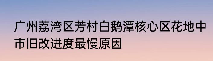 广州荔湾区芳村白鹅潭核心区花地中市旧改进度最慢原因