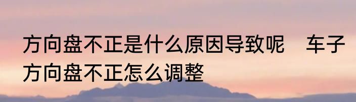 方向盘不正是什么原因导致呢　车子方向盘不正怎么调整