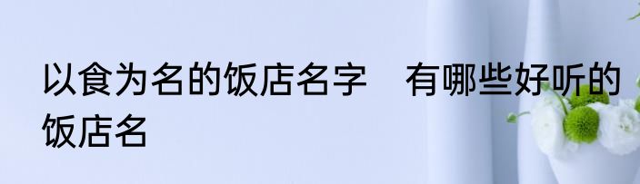 以食为名的饭店名字　有哪些好听的饭店名