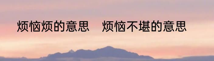烦恼烦的意思　烦恼不堪的意思