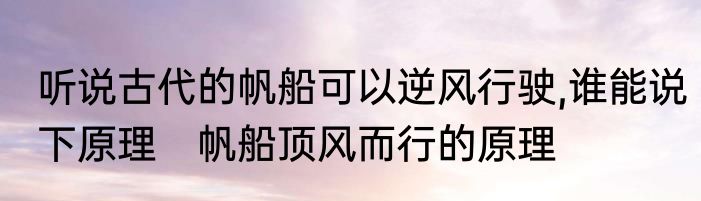听说古代的帆船可以逆风行驶,谁能说下原理　帆船顶风而行的原理