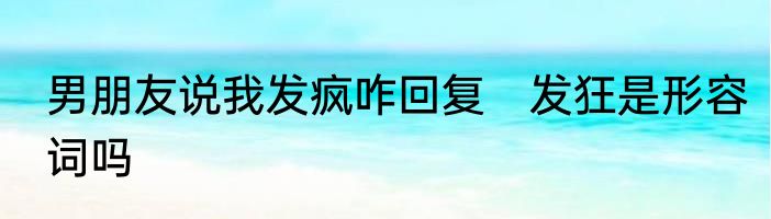 男朋友说我发疯咋回复　发狂是形容词吗