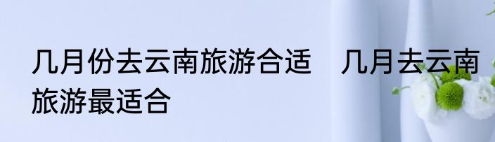几月份去云南旅游合适　几月去云南旅游最适合