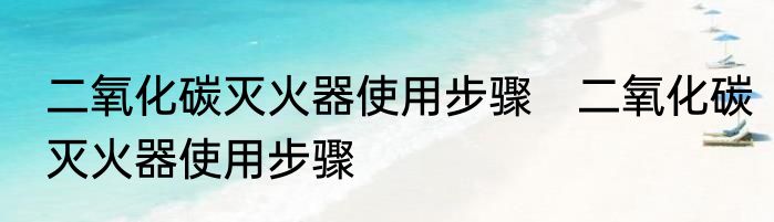 二氧化碳灭火器使用步骤　二氧化碳灭火器使用步骤