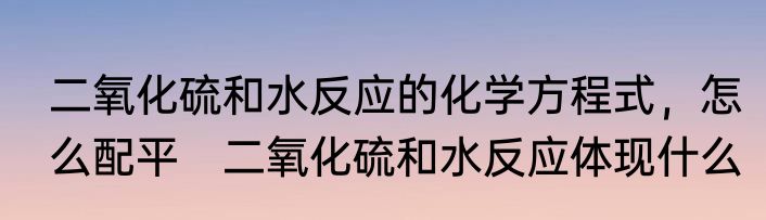 二氧化硫和水反应的化学方程式，怎么配平　二氧化硫和水反应体现什么