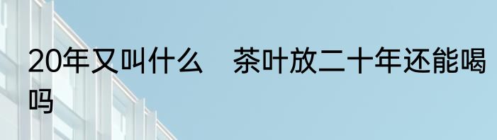 20年又叫什么　茶叶放二十年还能喝吗