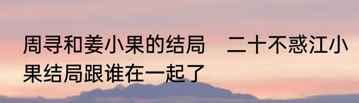 周寻和姜小果的结局　二十不惑江小果结局跟谁在一起了