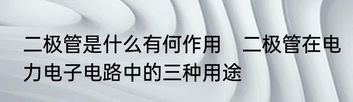 二极管是什么有何作用　二极管在电力电子电路中的三种用途
