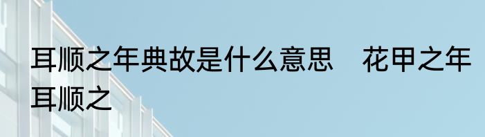 耳顺之年典故是什么意思　花甲之年耳顺之