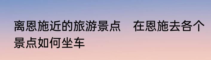 离恩施近的旅游景点　在恩施去各个景点如何坐车