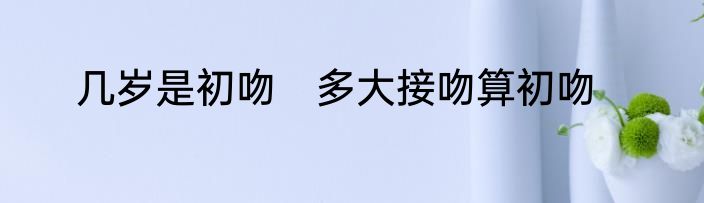 几岁是初吻　多大接吻算初吻
