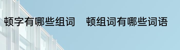 顿字有哪些组词　顿组词有哪些词语