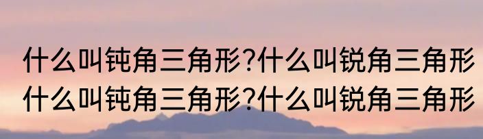 什么叫钝角三角形?什么叫锐角三角形　什么叫钝角三角形?什么叫锐角三角形