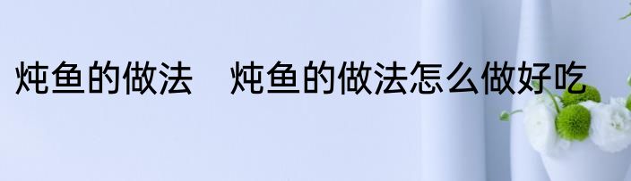 炖鱼的做法　炖鱼的做法怎么做好吃