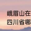 峨眉山在成都的哪个地方　峨眉山是四川省哪个市的