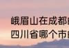 峨眉山在成都的哪个地方　峨眉山是四川省哪个市的