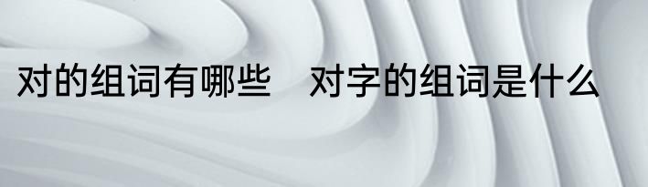 对的组词有哪些　对字的组词是什么