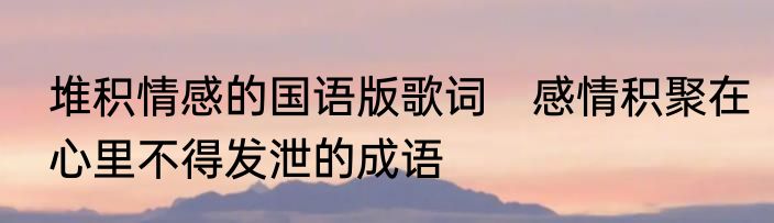 堆积情感的国语版歌词　感情积聚在心里不得发泄的成语